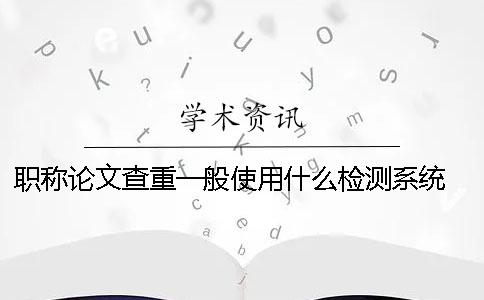 職稱論文查重一般使用什么檢測系統？ 發表職稱論文用什么查重