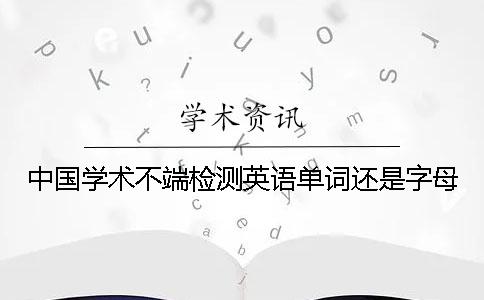 中國(guó)學(xué)術(shù)不端檢測(cè)英語(yǔ)單詞還是字母