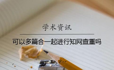 可以多篇合一起進行學術(shù)查重嗎