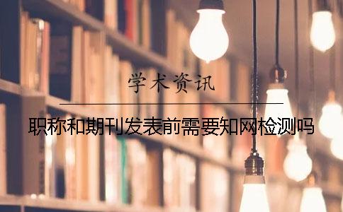 職稱和期刊發(fā)表前需要知網(wǎng)檢測嗎？