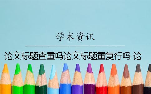 論文標題查重嗎？論文標題重復行嗎？ 論文查重論文標題填什么