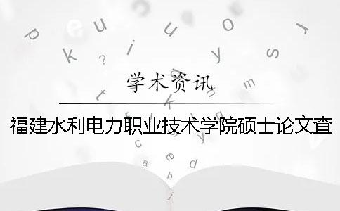 福建水利電力職業(yè)技術學院碩士論文查重要求及重復率 福建水利電力職業(yè)技術學院畢業(yè)后哪里就業(yè)