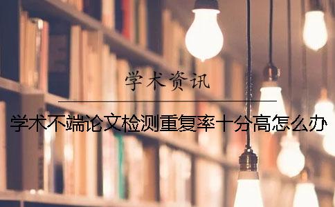 學術不端論文檢測重復率十分高怎么辦？
