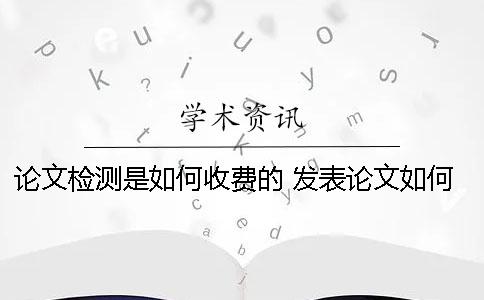 論文檢測是如何收費(fèi)的？ 發(fā)表論文如何收費(fèi)