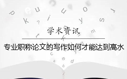 專(zhuān)業(yè)職稱論文的寫(xiě)作如何才能達(dá)到高水平