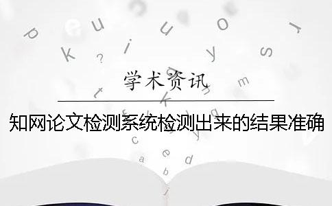 知網論文檢測系統檢測出來的結果準確嗎？ 中國知網文獻檢測系統怎么檢測論文