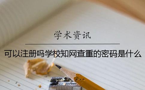 可以注冊(cè)嗎學(xué)校知網(wǎng)查重的密碼是什么? 可以注冊(cè)嗎學(xué)校知網(wǎng)查重的密碼是什么?
